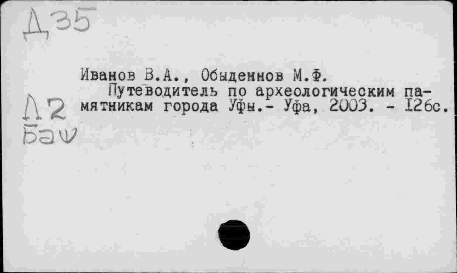 ﻿Д35
Иванов В.А., Обыденнов М.Ф.
Путеводитель по археологическим па-мятникам города Уфы.- Уфа, 2OÜ3. - 126с.
Ba'V